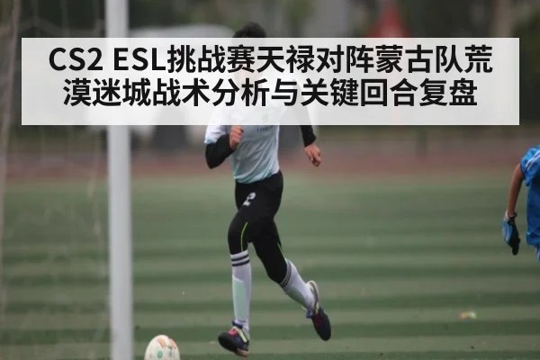 CS2 ESL挑战赛天禄对阵蒙古队荒漠迷城战术分析与关键回合复盘