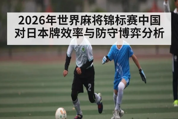 2026年世界麻将锦标赛中国对日本牌效率与防守博弈分析